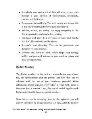 - 15 -
 Straight-forward and practical. You will achieve your goals
through a good mixture of stubbornness, practicality,
caution, and dedication.
 Temperamental and lively. You need variety and action. Life
is like an adventure and you will need stimulation.
 Reliable, artistic, and caring. You enjoy everything in life.
You are protective and may be too trusting.
 Intelligent and quiet. You love sense of order and beauty.
You don’t like authority and loneliness.
 Successful and charming. You can be passionate and
dynamic, yet very spiritual.
 Tolerant and down to earth. Often keeps your feelings
hidden and you need to focus on your sensitive nature and
has a strong emotion.
Destiny Number
The destiny number, on the contrary, shows the purpose of your
life, the opportunities that are present and how they can be
achieved with the use of your maximum potential. When
calculating destiny number, every letter in your birth name is
converted into a number. Then, they are all added together with
birth number until it becomes a single number.
Since letters run in ascending form in the alphabet, you will
convert the letters by using numbers 1 to 9 only. After the number
Discover Your True Abilities Using This Secret Ancient Code
 