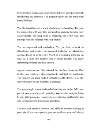 - 17 -
by your whole family. As a lover, you will shower your parents with
smothering and affection. You typically enjoy and life traditional
family holidays.
You like travelling and a work which involves travelling. For you,
life is more fun with your kids and you love praising them for their
achievements. The no.3 lover is charming, but a flirt one. You
enjoy parties and holidays with your friends.
You are organized and methodical. Yet, you love to work in
stimulating and creative environment including an advertising
agency, design or architecture. You’ll be a steadying influence on
kids. As a lover, the number four is always faithful. You enjoy
sightseeing holidays and love culture.
A great communicator. Like to travel, but not fond of routine. That
is why your children is always treated to midnight fun and feasts.
The number five lover finds it difficult to settle down. He or she
enjoys holidays in any place that is unusual.
You are caring in nature and fond of working in a health field. As a
parent, you are caring and nurturing. You are also ready to listen
to your kids’ problems. Number six lover is loving and faithful. You
also love holidays with wine and good food.
You use your creative interests and skills in decision-making in
your job. If you are a parent, you are sensitive, wise and always
 
