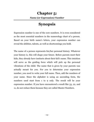 - 19 -
Chapter 5:
Name (or Expression) Number
Synopsis
Expression number is one of the core numbers. It is even considered
as the most essential numbers in the numerology chart of a person.
Based on your birth name’s letters, your expression number can
reveal the abilities, talents, as well as shortcomings you hold.
The name of a person represents his/her personal history. Whatever
your history is, this will shape your future. Before parents meet their
kids, they already have instincts about their kid’s name. This intuition
will serve as the guiding force which will pick up the personal
vibrations of the child. The name that is given by your parents was
actually meant for you. For you to determine your expression
number, you need to write your full name. Then, add the numbers of
your name. Since the alphabet is using an ascending form, the
numbers used start from 1 to 9 only. The result will be your
expression number. If you have encountered a result like 33, 22, and
11, do not reduce them because they are called Master Numbers.
 