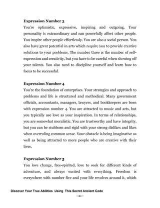 - 21 -
Expression Number 3
You’re optimistic, expressive, inspiring and outgoing. Your
personality is extraordinary and can powerfully affect other people.
You inspire other people effortlessly. You are also a social person. You
also have great potential in arts which require you to provide creative
solutions to your problems. The number three is the number of self-
expression and creativity, but you have to be careful when showing off
your talents. You also need to discipline yourself and learn how to
focus to be successful.
Expression Number 4
You’re the foundation of enterprises. Your strategies and approach to
problems and life is structured and methodical. Many government
officials, accountants, managers, lawyers, and bookkeepers are born
with expression number 4. You are attracted to music and arts, but
you typically use love as your inspiration. In terms of relationships,
you are somewhat moralistic. You are trustworthy and have integrity,
but you can be stubborn and rigid with your strong dislikes and likes
when overruling common sense. Your obstacle is being imaginative as
well as being attracted to more people who are creative with their
lives.
Expression Number 5
You love change, free-spirited, love to seek for different kinds of
adventure, and always excited with everything. Freedom is
everywhere with number five and your life revolves around it, which
Discover Your True Abilities Using This Secret Ancient Code
 