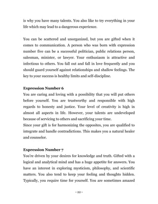 - 22 -
is why you have many talents. You also like to try everything in your
life which may lead to a dangerous experience.
You can be scattered and unorganized, but you are gifted when it
comes to communication. A person who was born with expression
number five can be a successful politician, public relations person,
salesman, minister, or lawyer. Your enthusiasm is attractive and
infectious to others. You fall out and fall in love frequently and you
should guard yourself against relationships and shallow feelings. The
key to your success is healthy limits and self-discipline.
Expression Number 6
You are caring and loving with a possibility that you will put others
before yourself. You are trustworthy and responsible with high
regards to honesty and justice. Your level of creativity is high in
almost all aspects in life. However, your talents are undeveloped
because of servicing to others and sacrificing your time.
Since your gift is for harmonizing the opposites, you are qualified to
integrate and handle contradictions. This makes you a natural healer
and counselor.
Expression Number 7
You’re driven by your desires for knowledge and truth. Gifted with a
logical and analytical mind and has a huge appetite for answers. You
have an interest in exploring mysticism, philosophy, and scientific
matters. You also tend to keep your feeling and thoughts hidden.
Typically, you require time for yourself. You are sometimes amazed
 