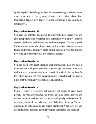 - 23 -
by the depth of knowledge or lack of understanding of others which
may cause you to be cynical, distant, and critical about life.
Meditation, tuning in to lower or softer vibrations in life can make
you peaceful.
Expression Number 8
You have the potential and power to achieve the best things. You are
also competitive and whatever you enterprise, you always achieve
success. Authority and money are available to you. You are a good
leader and an outstanding judge. Your path requires balance between
taking and giving. You may fail to obtain success if you don’t know
how to balance your spiritual and material aspects.
Expression Number 9
You are filled with great idealism and compassion. You are also a
humanitarian and your intention is to change the world. You also
realize that your satisfaction involves activities which directly benefit
the public. You are not good in judging one’s character, yet you have a
belief that the humanity’s goodness is unshakable.
Expression Number 11
You’re a powerful presence, but you are not aware of your inner
power. You’re sensitive as well as aware. You also sense that you are
not the same with others. For you to psychologically and emotionally
at peace, you should learn how to control the flow of energy. You are
dependent in relationships and highly emotional. Your love life has
ups and downs. You may also find yourself vulnerable and hesitant.
 