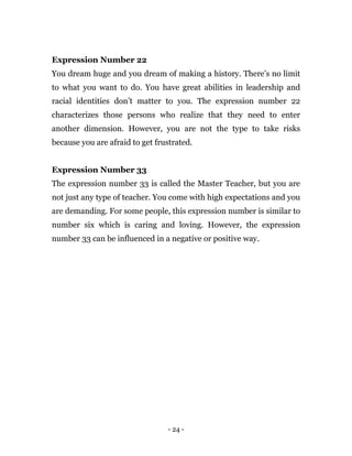 - 24 -
Expression Number 22
You dream huge and you dream of making a history. There’s no limit
to what you want to do. You have great abilities in leadership and
racial identities don’t matter to you. The expression number 22
characterizes those persons who realize that they need to enter
another dimension. However, you are not the type to take risks
because you are afraid to get frustrated.
Expression Number 33
The expression number 33 is called the Master Teacher, but you are
not just any type of teacher. You come with high expectations and you
are demanding. For some people, this expression number is similar to
number six which is caring and loving. However, the expression
number 33 can be influenced in a negative or positive way.
 