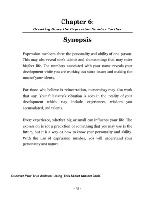 - 25 -
Chapter 6:
Breaking Down the Expression Number Further
Synopsis
Expression numbers show the personality and ability of one person.
This may also reveal one’s talents and shortcomings that may enter
his/her life. The numbers associated with your name reveals your
development while you are working out some issues and making the
most of your talents.
For those who believe in reincarnation, numerology may also work
that way. Your full name’s vibration is seen in the totality of your
development which may include experiences, wisdom you
accumulated, and talents.
Every experience, whether big or small can influence your life. The
expression is not a prediction or something that you may use in the
future, but it is a way on how to know your personality and ability.
With the use of expression number, you will understand your
personality and nature.
Discover Your True Abilities Using This Secret Ancient Code
 