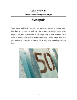 - 27 -
Chapter 7:
Does Your Love Life Add Up?
Synopsis
Your name and birth date play an important factor in numerology,
but does your love life add up? The answer is simple and it may
depend on your experiences in life, especially in love aspects. Each
number in numerology has its own meaning and its scope does not
just end on your career or future life. It may also include your love
life.
 