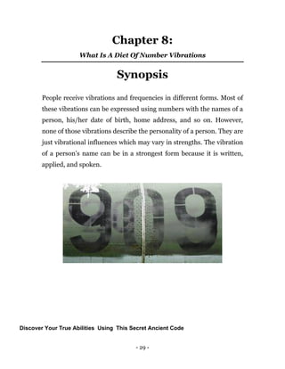 - 29 -
Chapter 8:
What Is A Diet Of Number Vibrations
Synopsis
People receive vibrations and frequencies in different forms. Most of
these vibrations can be expressed using numbers with the names of a
person, his/her date of birth, home address, and so on. However,
none of those vibrations describe the personality of a person. They are
just vibrational influences which may vary in strengths. The vibration
of a person’s name can be in a strongest form because it is written,
applied, and spoken.
Discover Your True Abilities Using This Secret Ancient Code
 