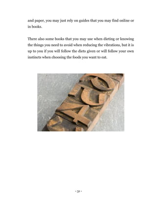 - 31 -
and paper, you may just rely on guides that you may find online or
in books.
There also some books that you may use when dieting or knowing
the things you need to avoid when reducing the vibrations, but it is
up to you if you will follow the diets given or will follow your own
instincts when choosing the foods you want to eat.
 