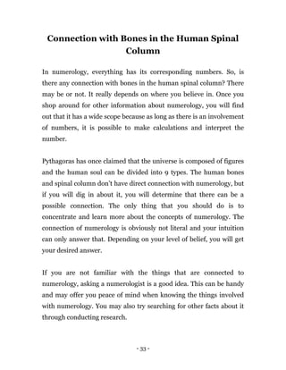 - 33 -
Connection with Bones in the Human Spinal
Column
In numerology, everything has its corresponding numbers. So, is
there any connection with bones in the human spinal column? There
may be or not. It really depends on where you believe in. Once you
shop around for other information about numerology, you will find
out that it has a wide scope because as long as there is an involvement
of numbers, it is possible to make calculations and interpret the
number.
Pythagoras has once claimed that the universe is composed of figures
and the human soul can be divided into 9 types. The human bones
and spinal column don’t have direct connection with numerology, but
if you will dig in about it, you will determine that there can be a
possible connection. The only thing that you should do is to
concentrate and learn more about the concepts of numerology. The
connection of numerology is obviously not literal and your intuition
can only answer that. Depending on your level of belief, you will get
your desired answer.
If you are not familiar with the things that are connected to
numerology, asking a numerologist is a good idea. This can be handy
and may offer you peace of mind when knowing the things involved
with numerology. You may also try searching for other facts about it
through conducting research.
 