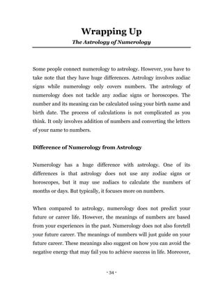 - 34 -
Wrapping Up
The Astrology of Numerology
Some people connect numerology to astrology. However, you have to
take note that they have huge differences. Astrology involves zodiac
signs while numerology only covers numbers. The astrology of
numerology does not tackle any zodiac signs or horoscopes. The
number and its meaning can be calculated using your birth name and
birth date. The process of calculations is not complicated as you
think. It only involves addition of numbers and converting the letters
of your name to numbers.
Difference of Numerology from Astrology
Numerology has a huge difference with astrology. One of its
differences is that astrology does not use any zodiac signs or
horoscopes, but it may use zodiacs to calculate the numbers of
months or days. But typically, it focuses more on numbers.
When compared to astrology, numerology does not predict your
future or career life. However, the meanings of numbers are based
from your experiences in the past. Numerology does not also foretell
your future career. The meanings of numbers will just guide on your
future career. These meanings also suggest on how you can avoid the
negative energy that may fail you to achieve success in life. Moreover,
 