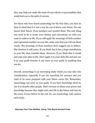 - 35 -
they may help you make the most of your talents or personalities that
could lead you to the path of success.
For those who have heard numerology for the first time, you have to
bear in mind that it is not a way for you to know your future. No one
knows their future. Even numbers can’t predict them. The only thing
you need to do is create your destiny and concentrate on what you
want to achieve in life. If you will apply the meanings of birth number
and expression number on your life, make sure that you will use them
wisely. The meanings of those numbers don’t suggest you to believe.
The decision is still yours. If you think that it has a huge contribution
to your life, then consider them. However, if you think that it would
just ruin your plan in life, don’t apply it to your daily life and just use
it as your guide because it can serve as your guide in anything that
you do.
Overall, numerology is an interesting study which you may take into
consideration, especially if you are searching for answers and you
want to be more prepared with your future career life. Remember,
numerology can serve as your guide. If you have knowledge about it,
use it to benefit other people. Don’t overuse or abuse your power and
knowledge because they might ruin your life in the future and may be
the cause of your failure in the end. So, use numerology with caution
and wisely.
Discover Your True Abilities Using This Secret Ancient Code
 
