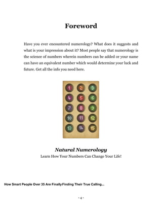 - 4 -
Foreword
Have you ever encountered numerology? What does it suggests and
what is your impression about it? Most people say that numerology is
the science of numbers wherein numbers can be added or your name
can have an equivalent number which would determine your luck and
future. Get all the info you need here.
Natural Numerology
Learn How Your Numbers Can Change Your Life!
How Smart People Over 35 Are FinallyFinding Their True Calling...
 