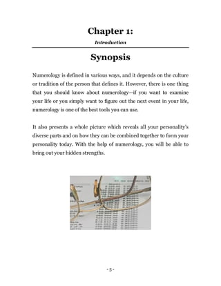 - 5 -
Chapter 1:
Introduction
Synopsis
Numerology is defined in various ways, and it depends on the culture
or tradition of the person that defines it. However, there is one thing
that you should know about numerology—if you want to examine
your life or you simply want to figure out the next event in your life,
numerology is one of the best tools you can use.
It also presents a whole picture which reveals all your personality’s
diverse parts and on how they can be combined together to form your
personality today. With the help of numerology, you will be able to
bring out your hidden strengths.
 