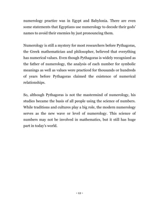 - 12 -
numerology practice was in Egypt and Babylonia. There are even
some statements that Egyptians use numerology to decode their gods’
names to avoid their enemies by just pronouncing them.
Numerology is still a mystery for most researchers before Pythagoras,
the Greek mathematician and philosopher, believed that everything
has numerical values. Even though Pythagoras is widely recognized as
the father of numerology, the analysis of each number for symbolic
meanings as well as values were practiced for thousands or hundreds
of years before Pythagoras claimed the existence of numerical
relationships.
So, although Pythagoras is not the mastermind of numerology, his
studies became the basis of all people using the science of numbers.
While traditions and cultures play a big role, the modern numerology
serves as the new wave or level of numerology. This science of
numbers may not be involved in mathematics, but it still has huge
part in today’s world.
 