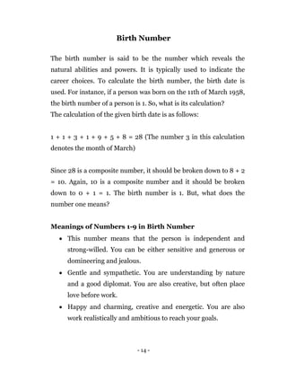 - 14 -
Birth Number
The birth number is said to be the number which reveals the
natural abilities and powers. It is typically used to indicate the
career choices. To calculate the birth number, the birth date is
used. For instance, if a person was born on the 11th of March 1958,
the birth number of a person is 1. So, what is its calculation?
The calculation of the given birth date is as follows:
1 + 1 + 3 + 1 + 9 + 5 + 8 = 28 (The number 3 in this calculation
denotes the month of March)
Since 28 is a composite number, it should be broken down to 8 + 2
= 10. Again, 10 is a composite number and it should be broken
down to 0 + 1 = 1. The birth number is 1. But, what does the
number one means?
Meanings of Numbers 1-9 in Birth Number
 This number means that the person is independent and
strong-willed. You can be either sensitive and generous or
domineering and jealous.
 Gentle and sympathetic. You are understanding by nature
and a good diplomat. You are also creative, but often place
love before work.
 Happy and charming, creative and energetic. You are also
work realistically and ambitious to reach your goals.
 