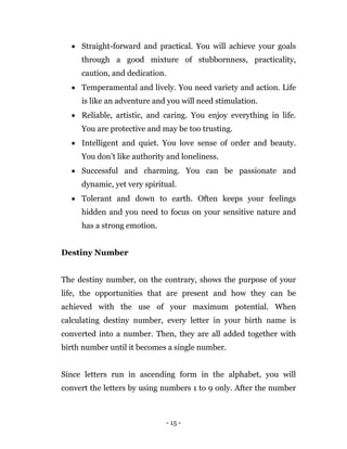 - 15 -
 Straight-forward and practical. You will achieve your goals
through a good mixture of stubbornness, practicality,
caution, and dedication.
 Temperamental and lively. You need variety and action. Life
is like an adventure and you will need stimulation.
 Reliable, artistic, and caring. You enjoy everything in life.
You are protective and may be too trusting.
 Intelligent and quiet. You love sense of order and beauty.
You don’t like authority and loneliness.
 Successful and charming. You can be passionate and
dynamic, yet very spiritual.
 Tolerant and down to earth. Often keeps your feelings
hidden and you need to focus on your sensitive nature and
has a strong emotion.
Destiny Number
The destiny number, on the contrary, shows the purpose of your
life, the opportunities that are present and how they can be
achieved with the use of your maximum potential. When
calculating destiny number, every letter in your birth name is
converted into a number. Then, they are all added together with
birth number until it becomes a single number.
Since letters run in ascending form in the alphabet, you will
convert the letters by using numbers 1 to 9 only. After the number
 
