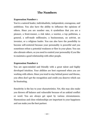 - 20 -
The Numbers
Expression Number 1
You’re a natural leader, individualistic, independent, courageous, and
ambitious. You also have the ability to influence the opinions of
others. Since you are number one, it symbolizes that you are a
pioneer, a front-runner, a risk taker, a warrior, a top politician, a
general, a self-made millionaire, a businessman, an activist, an
inventor, or a religious leader. You can also have the possibility to
become self-centered because your personality is powerful and you
sometimes refuse a potential weakness or flaw in your plans. You can
also alienate others, so you need to control your personality if you like
to maintain a good relationship with other people.
Expression Number 2
You are open-minded and friendly with a great talent and highly
developed intuition. Your abilities are best expressed when you are
working with others. Since you tend to stay behind power and throne,
you often don’t get the recognition and credit you deserve which can
be frustrating.
Sensitivity is the key to your characteristics. Yet, this may also make
you thrown off balance and vulnerable because of an unkind conflict
or word. You are always get upset by various circumstances.
Harmonious and close relationships are important to your happiness
and can make you the best partner.
 