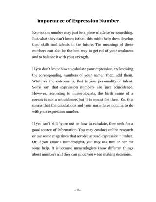 - 26 -
Importance of Expression Number
Expression number may just be a piece of advice or something.
But, what they don’t know is that, this might help them develop
their skills and talents in the future. The meanings of these
numbers can also be the best way to get rid of your weakness
and to balance it with your strength.
If you don’t know how to calculate your expression, try knowing
the corresponding numbers of your name. Then, add them.
Whatever the outcome is, that is your personality or talent.
Some say that expression numbers are just coincidence.
However, according to numerologists, the birth name of a
person is not a coincidence, but it is meant for them. So, this
means that the calculations and your name have nothing to do
with your expression number.
If you can’t still figure out on how to calculate, then seek for a
good source of information. You may conduct online research
or use some magazines that revolve around expression number.
Or, if you know a numerologist, you may ask him or her for
some help. It is because numerologists know different things
about numbers and they can guide you when making decisions.
 