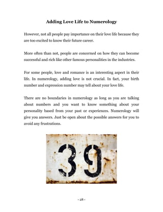 - 28 -
Adding Love Life to Numerology
However, not all people pay importance on their love life because they
are too excited to know their future career.
More often than not, people are concerned on how they can become
successful and rich like other famous personalities in the industries.
For some people, love and romance is an interesting aspect in their
life. In numerology, adding love is not crucial. In fact, your birth
number and expression number may tell about your love life.
There are no boundaries in numerology as long as you are talking
about numbers and you want to know something about your
personality based from your past or experiences. Numerology will
give you answers. Just be open about the possible answers for you to
avoid any frustrations.
 