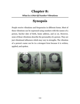 - 29 -
Chapter 8:
What Is A Diet Of Number Vibrations
Synopsis
People receive vibrations and frequencies in different forms. Most of
these vibrations can be expressed using numbers with the names of a
person, his/her date of birth, home address, and so on. However,
none of those vibrations describe the personality of a person. They are
just vibrational influences which may vary in strengths. The vibration
of a person’s name can be in a strongest form because it is written,
applied, and spoken.
 