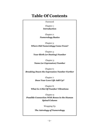 - 3 -
Table Of Contents
Foreword
Chapter 1:
Introduction
Chapter 2:
Numerology Basics
Chapter 3:
Where Did Numerology Come From?
Chapter 4:
Your Birth (or Destiny) Number
Chapter 5:
Name (or Expression) Number
Chapter 6:
Breaking Down the Expression Number Further
Chapter 7:
Does Your Love Life Add Up?
Chapter 8:
What Is A Diet Of Number Vibrations
Chapter 9:
Possible Connection With Bones in the Human
Spinal Column
Wrapping Up
The Astrology of Numerology
 
