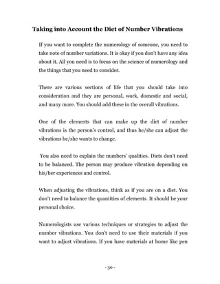 - 30 -
Taking into Account the Diet of Number Vibrations
If you want to complete the numerology of someone, you need to
take note of number variations. It is okay if you don’t have any idea
about it. All you need is to focus on the science of numerology and
the things that you need to consider.
There are various sections of life that you should take into
consideration and they are personal, work, domestic and social,
and many more. You should add these in the overall vibrations.
One of the elements that can make up the diet of number
vibrations is the person’s control, and thus he/she can adjust the
vibrations he/she wants to change.
You also need to explain the numbers’ qualities. Diets don’t need
to be balanced. The person may produce vibration depending on
his/her experiences and control.
When adjusting the vibrations, think as if you are on a diet. You
don’t need to balance the quantities of elements. It should be your
personal choice.
Numerologists use various techniques or strategies to adjust the
number vibrations. You don’t need to use their materials if you
want to adjust vibrations. If you have materials at home like pen
 