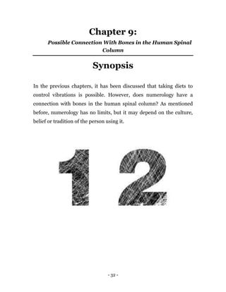 - 32 -
Chapter 9:
Possible Connection With Bones in the Human Spinal
Column
Synopsis
In the previous chapters, it has been discussed that taking diets to
control vibrations is possible. However, does numerology have a
connection with bones in the human spinal column? As mentioned
before, numerology has no limits, but it may depend on the culture,
belief or tradition of the person using it.
 