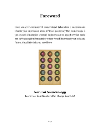 - 4 -
Foreword
Have you ever encountered numerology? What does it suggests and
what is your impression about it? Most people say that numerology is
the science of numbers wherein numbers can be added or your name
can have an equivalent number which would determine your luck and
future. Get all the info you need here.
Natural Numerology
Learn How Your Numbers Can Change Your Life!
 