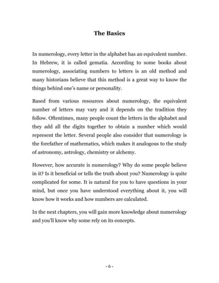 - 6 -
The Basics
In numerology, every letter in the alphabet has an equivalent number.
In Hebrew, it is called gematia. According to some books about
numerology, associating numbers to letters is an old method and
many historians believe that this method is a great way to know the
things behind one’s name or personality.
Based from various resources about numerology, the equivalent
number of letters may vary and it depends on the tradition they
follow. Oftentimes, many people count the letters in the alphabet and
they add all the digits together to obtain a number which would
represent the letter. Several people also consider that numerology is
the forefather of mathematics, which makes it analogous to the study
of astronomy, astrology, chemistry or alchemy.
However, how accurate is numerology? Why do some people believe
in it? Is it beneficial or tells the truth about you? Numerology is quite
complicated for some. It is natural for you to have questions in your
mind, but once you have understood everything about it, you will
know how it works and how numbers are calculated.
In the next chapters, you will gain more knowledge about numerology
and you’ll know why some rely on its concepts.
 