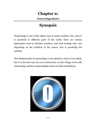 - 7 -
Chapter 2:
Numerology Basics
Synopsis
Numerology is one of the oldest ways to study numbers. Yet, since it
is practiced in different parts of the world, there are various
approaches used to calculate numbers, and each strategy may vary
depending on the tradition of the person who is practicing the
method.
The fundamentals of numerology is not special as most of you think,
but it is the best way for you to determine on how things work with
numerology and how numerologists arrive on their calculations.
 