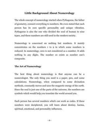 - 8 -
Little Background About Numerology
The whole concept of numerology started when Pythagoras, the father
of geometry, connect everything to numbers. He even stated that each
person has its own specific personality and unique vibration.
Pythagoras is also the one who divided the soul of human to nine
types, and these numbers are still used in the modern society.
Numerology is concerned on nothing but numbers. It mainly
concentrates on the numbers 1 to 9 in which some numbers is
reduced. In numerology, zero is not considered as a number. It adds
nothing to any digits. The number 10 exists as number one’s
composite.
The Art of Numerology
The best thing about numerology is that anyone can be a
numerologist. The only thing you need is a paper, pen, and some
calculations. Numerology, when compared to some divination
methods, constantly moves and uses the magnetic energy of the earth.
Since the soul is just one of the parts of the universe, the numbers are
symbols which would help you translate the world around you.
Each person has several numbers which can work as codes. If these
numbers were deciphered, you will learn about destiny, karma,
spiritual, emotional, and personality influences.
 