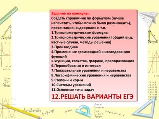 Задание на каникулы:
Создать справочник по формулам (лучше
напечатать, чтобы можно было размножить),
презентация, видеоролик и т.п.
1.Тригонометрические формулы
2.Тригонометрические уравнения (общий вид,
частные случаи, методы решения)
3.Производная
4.Применение производной к исследованию
функций
5.Функции, свойства, графики, преобразования
6.Первообразная и интеграл
7.Показательные уравнения и неравенства
8.Логарифмические уравнения и неравенства
9.Степени и корни
10.Системы уравнений
11.Основные типы задач
12.РЕШАТЬ ВАРИАНТЫ ЕГЭ
Задание на каникулы:
Создать справочник по формулам (лучше
напечатать, чтобы можно было размножить),
презентация, видеоролик и т.п.
1.Тригонометрические формулы
2.Тригонометрические уравнения (общий вид,
частные случаи, методы решения)
3.Производная
4.Применение производной к исследованию
функций
5.Функции, свойства, графики, преобразования
6.Первообразная и интеграл
7.Показательные уравнения и неравенства
8.Логарифмические уравнения и неравенства
9.Степени и корни
10.Системы уравнений
11.Основные типы задач
12.РЕШАТЬ ВАРИАНТЫ ЕГЭ
 