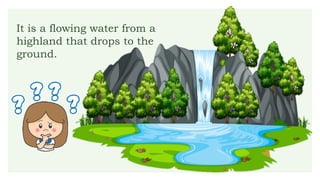 It is a flowing water from a
highland that drops to the
ground.
 