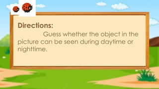 Directions:
Guess whether the object in the
picture can be seen during daytime or
nighttime.
 