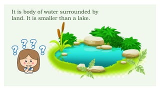 It is body of water surrounded by
land. It is smaller than a lake.
 