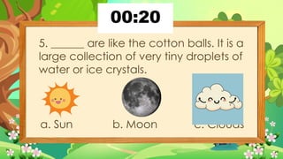 5. ______ are like the cotton balls. It is a
large collection of very tiny droplets of
water or ice crystals.
a. Sun b. Moon c. Clouds
 