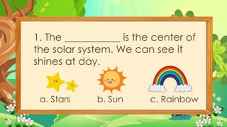 1. The ___________ is the center of
the solar system. We can see it
shines at day.
a. Stars b. Sun c. Rainbow
 