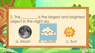 2. The_________ is the largest and brightest
object in the night sky.
a. Moon b. Clouds c. Sun
 