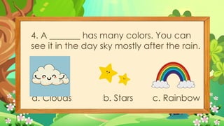 4. A _______ has many colors. You can
see it in the day sky mostly after the rain.
a. Clouds b. Stars c. Rainbow
 
