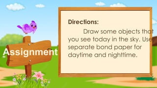 Assignment
Directions:
Draw some objects that
you see today in the sky. Use
separate bond paper for
daytime and nighttime.
 