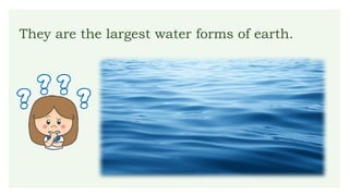 They are the largest water forms of earth.
 