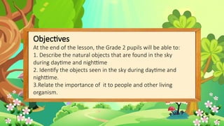 Objectives
At the end of the lesson, the Grade 2 pupils will be able to:
1. Describe the natural objects that are found in the sky
during daytime and nighttime
2. Identify the objects seen in the sky during daytime and
nighttime.
3.Relate the importance of it to people and other living
organism.
 