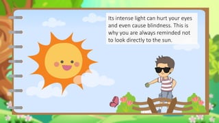 Its intense light can hurt your eyes
and even cause blindness. This is
why you are always reminded not
to look directly to the sun.
 