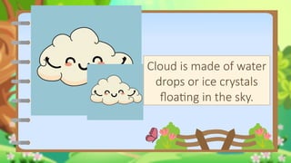 Clouds
Cloud is made of water
drops or ice crystals
floating in the sky.
 