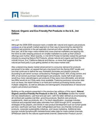 Get more info on this report!

Natural, Organic and Eco-Friendly Pet Products in the U.S., 3rd
Edition

July 1, 2010


Although the 2008-2009 recession took a notable toll, natural and organic pet products
continue as a top-growth market segment on their way to becoming the standard for
premium pet products in the pet specialty channel and other upscale venues. Doing
their part, all of the major mass-market and cross-channel marketers are tapping into
the trend as well, keeping pressure on smaller marketers to scale up their product
offerings even further. Most recently, in mid 2010 Procter & Gamble rocked the pet food
industry by acquiring Natura Pet Products, whose natural and organic pet food brands
include Innova, Evo, California Natural and Karma—a move that suggests that the
natural pet food party is just getting started on the mass-market side.

Also underpinning steady market advancement is consumer demand for products
perceived to be safer, an appeal that got a big boost from the Spring 2007 recalls and
one that continues to define the way marketers formulate and position products.
According to pet owner surveys conducted by Packaged Facts, 40% of dog owners and
38% of cat owners purchase natural/organic pet products; nearly half of pet owners
would buy more natural/organic pet products if they were more affordable; and almost
two-fifths would do so if they were more available. Featuring exclusive consumer data
such as these, the report homes in on food and nonfood purchasing trends across
multiple categories, as well as attitudes and demographic characteristics of natural and
organic pet product purchasers.

Building on the analysis presented in the previous two editions of this report, Natural,
Organic and Eco-Friendly Pet Products in the U.S., 3rd Edition divides the market
into two classifications—pet food and pet care—with the latter defined as encompassing
all nonfood pet supplies (cat litter, grooming products, flea/tick care products,
supplements, clean-up products, etc.). For each classification, coverage includes
historical and projected retail sales estimates from 2005 through 2014, competitive
strategies of key players, and trends in new product development such as human-grade
pet food, raw/frozen pet food, fresh (refrigerated) pet food, eco-friendly nonfood pet
products, corporate sustainability initiatives, and cause marketing. Additional data
sources include SymphonyIRI marketer/brand sales data for mass-market channels,
SPINSscan data for the natural supermarket channel, Datamonitor Product Launch
 
