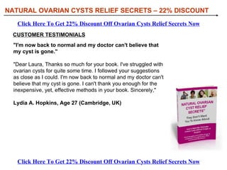 [object Object],[object Object],[object Object],[object Object],WHAT YOU’LL DISCOVER IN NATURAL OVARIAN CYSTS RELIEF SECRETS: NATURAL OVARIAN CYSTS RELIEF SECRETS – 22% DISCOUNT Click Here To Get 22% Discount Off Ovarian Cysts Relief Secrets Now Click Here To Get 22% Discount Off Ovarian Cysts Relief Secrets Now 