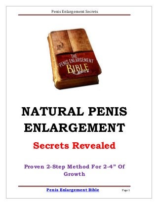 Penis Enlargement Secrets
Penis Enlargement Bible Page 1
NATURAL PENIS
ENLARGEMENT
Secrets Revealed
Proven 2-Step Method For 2-4” Of
Growth
 