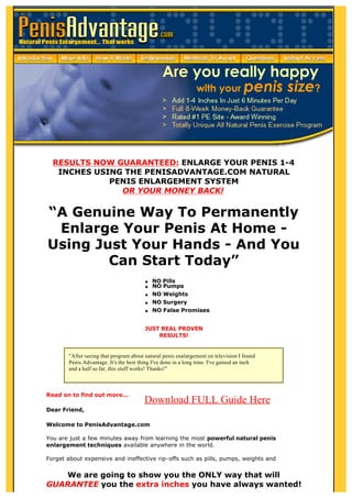 RESULTS NOW GUARANTEED: ENLARGE YOUR PENIS 1-4
   INCHES USING THE PENISADVANTAGE.COM NATURAL
             PENIS ENLARGEMENT SYSTEM
               OR YOUR MONEY BACK!


“A Genuine Way To Permanently
 Enlarge Your Penis At Home -
Using Just Your Hands - And You
        Can Start Today”
                                        q   NO Pills
                                        q   NO Pumps
                                        q   NO Weights
                                        q   NO Surgery
                                        q   NO False Promises


                                        JUST REAL PROVEN
                                            RESULTS!


       "After seeing that program about natural penis enalargement on television I found
       Penis Advantage. It's the best thing I've done in a long time. I've gained an inch
       and a half so far, this stuff works! Thanks!"



Read on to find out more...
                                        Download FULL Guide Here
Dear Friend,

Welcome to PenisAdvantage.com

You are just a few minutes away from learning the most powerful natural penis
enlargement techniques available anywhere in the world.

Forget about expensive and ineffective rip-offs such as pills, pumps, weights and
surgery.
   We are going to show you the ONLY way that will
GUARANTEE you the extra inches you have always wanted!
 