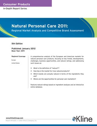Consumer Products
In-Depth Report Series




          Natural Personal Care 2011:
          Regional Market Analysis and Competitive Brand Assessment




          5th Edition

          Published January 2012
          Base Year: 2011


          Regional Coverage          A comprehensive analysis of the European and American markets for
                                     natural personal care products, focusing on key trends, developments,
          Europe
                                     challenges, business opportunities, and natural ratings, and addressing
          United States              such issues as:


                                         What is the definition of "natural"?
                                         How big is the market for truly natural products?
                                         Which brands are actually natural in terms of the ingredients they
                                         use?
                                         Where are the opportunities for personal care marketers?


                                     Features natural ratings based on ingredient analyses and an interactive
                                     online database.




  www.KlineGroup.com
  Report #Y632E | © 2012 Kline & Company, Inc.
 