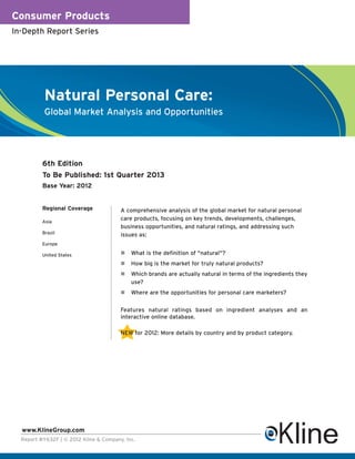Consumer Products
In-Depth Report Series




           Natural Personal Care:
           Global Market Analysis and Opportunities




          6th Edition
          To Be Published: 1st Quarter 2013
          Base Year: 2012


          Regional Coverage             A comprehensive analysis of the global market for natural personal
          Asia
                                        care products, focusing on key trends, developments, challenges,
                                        business opportunities, and natural ratings, and addressing such
          Brazil                        issues as:
          Europe

          United States                     What is the definition of "natural"?
                                            How big is the market for truly natural products?
                                            Which brands are actually natural in terms of the ingredients they
                                            use?
                                            Where are the opportunities for personal care marketers?


                                        Features natural ratings based on ingredient analyses and an
                                        interactive online database.

                                        NEW for 2012: More details by country and by product category.




  www.KlineGroup.com
  Report #Y632F | © 2012 Kline & Company, Inc.
 