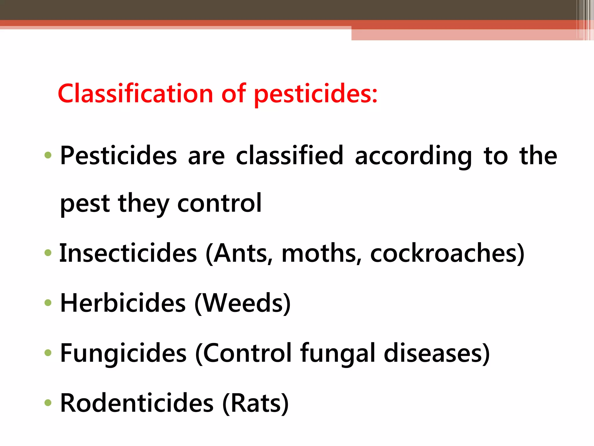 Classification of pesticides: 
• Pesticides are classified according to the 
pest they control 
• Insecticides (Ants, moths, cockroaches) 
• Herbicides (Weeds) 
• Fungicides (Control fungal diseases) 
• Rodenticides (Rats) 
 